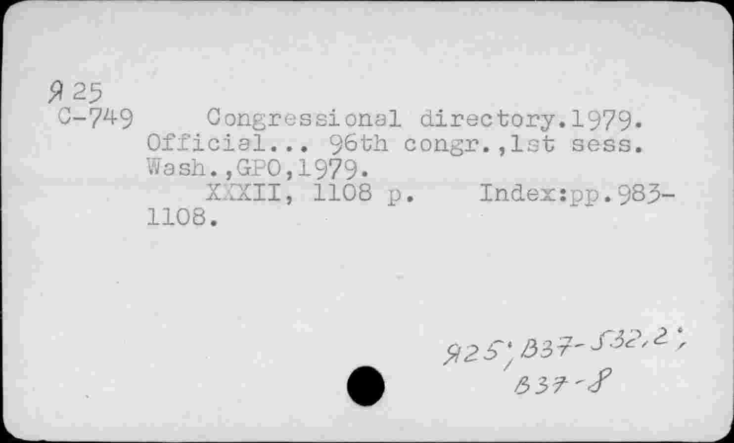 ﻿^25
C-749 Congressional directory.1979« Official... 96th congr.,lst sess. Wash.,GPO,1979.
XXXII, 1108 p. Index:pp.983 1108.